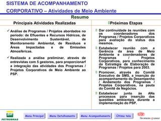 SISTEMA DE ACOMPANHAMENTO
CORPORATIVO – Atividades de Meio Ambiente
                                          Resumo
   Principais Atividades Realizadas                              Próximas Etapas
 Análise de Programas / Projetos abordados no            Dar continuidade às reuniões com
                                                           os       coordenadores         dos
  período: de Efluentes e Recursos Hídricos, de            Programas / Projetos Corporativos
  Desenvolvimento         Sustentável,       de            para avaliação do status dos
  Monitoramento Ambiental, de Resíduos e                   mesmos.
  Áreas     Impactadas     e    de     Emissões           Estabelecer   reunião    com     a
  Atmosféricas.                                            Gerência da área de Meio
                                                           Ambiente e coordenadores de
 Realizada a análise preliminar, através de               Programas         /       Projetos
  entrevistas com 5 gestores, para proporcionarf           Corporativos, para conhecimento
                                                           da Estratégia de Elaboração de
  a integração das atividades dos Programas /              Programas / Projetos para 2003.
  Projetos Corporativos de Meio Ambiente ao
                                                          Promover, através do Comitê
  PSP.                                                     Executivo de SMS, a inserção do
                                                           acompanhamento do Desempenho
                                                           / Andamento dos Programas /
                                                           Projetos Corporativos, na pauta
                                                           do Comitê de Negócios.
                                                          Estabelecer    junto    às    ANs
                                                           processos para inserção das
                                                           questões ambientais durante a
                                                           implementação do PSP.


           Menu Principal   Menu Detalhamento   Menu Acompanhamento   Última tela
 