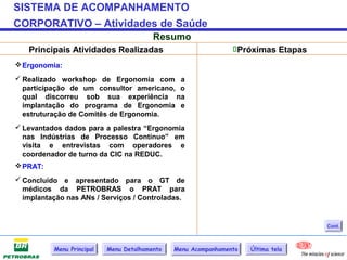 SISTEMA DE ACOMPANHAMENTO
CORPORATIVO – Atividades de Saúde
                                         Resumo
   Principais Atividades Realizadas                             Próximas Etapas
 Ergonomia:
 Realizado workshop de Ergonomia com a
  participação de um consultor americano, o
  qual discorreu sob sua experiência na
  implantação do programa de Ergonomia e
  estruturação de Comitês de Ergonomia.
 Levantados dados para a palestra “Ergonomia
  nas Indústrias de Processo Contínuo” em
  visita e entrevistas com operadores e
  coordenador de turno da CIC na REDUC.
 PRAT:
 Concluído e apresentado para o GT de
  médicos da PETROBRAS o PRAT para
  implantação nas ANs / Serviços / Controladas.


                                                                                   Cont.



          Menu Principal   Menu Detalhamento   Menu Acompanhamento   Última tela
 