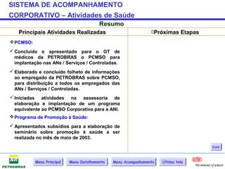 SISTEMA DE ACOMPANHAMENTO
CORPORATIVO – Atividades de Saúde
                                          Resumo
   Principais Atividades Realizadas                              Próximas Etapas
 PCMSO:
 Concluído e apresentado para o GT de
  médicos da PETROBRAS o PCMSO para
  implantação nas ANs / Serviços / Controladas.
 Elaborado e concluído folheto de informações
  ao empregado da PETROBRAS sobre PCMSO,
  para distribuição a todos os empregados das
  ANs / Serviços / Controladas.
 Iniciadas atividades na assessoria de
  elaboração e implantação de um programa
  equivalente ao PCMSO Corporativo para a ANI.
 Programa de Promoção à Saúde:
 Apresentados subsídios para a elaboração de
  seminário sobre promoção à saúde a ser
  realizada no mês de maio de 2003.
                                                                                    Cont.



           Menu Principal   Menu Detalhamento   Menu Acompanhamento   Última tela
 