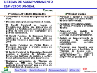 SISTEMA DE ACOMPANHAMENTO
E&P VETOR UN-SEAL
                                          Resumo
    Principais Atividades Realizadas                             Próximas Etapas
 Apresentado o relatório de Diagnóstico da UN–           Promover e agilizar o workshop
  SEAL.                                                    para instalação do Comitê Central
 Discutido cronograma dos primeiros 6 meses.              de SMS e sub-comitês.
                                                          Revisão/Confirmação/Divulgação
O      Comitê     Funcional    de   Normas      e         da Política, Princípios e Diretrizes
  Procedimentos definiu seu cronograma de                  de SMS.
  trabalho e já foi elaborado o primeiro piloto de
  padrão de SMS para ser incorporado aos                  Assessorar      na    revisão     de
  padrões operacionais.                                    responsabilidades em SMS –
 O Comitê Funcional de Segurança Elétrica                 Liderança e Linha Organizacional.
  estabeleceu o plano de ação para as                     Assistir no desenvolvimento de
  atividades referentes à segurança elétrica para          programas        de       auditorias
  2003.                                                    comportamentais           (gerência/
 O Comitê Funcional de Perdas Reais e                     supervisão).
  Potenciais desenhou a primeira versão do                Programar para fevereiro uma
  procedimento da AN.                                      turma extra para o Seminário de
 O Comitê Funcional de Diagnóstico Gerencial              “Técnicas de Gestão com
                                                           Treinamento        em      Auditoria
  concluiu o trabalho de definição das                     Comportamental” de modo a
  ferramentas (software de registro e cartão).             atingir 100% do público-alvo.
  Foram definidas do nível GG e Supervisores.
 Realizados treinamentos de “Técnicas de
  Gestão em SMS com Treinamento em
  Äuditoria Comportamental” para os níveis de
  Gerência Setorial e Supervisores.
           Menu Principal   Menu Detalhamento   Menu Acompanhamento   Última tela
 