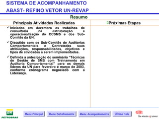 SISTEMA DE ACOMPANHAMENTO
ABAST- REFINO VETOR UN-REVAP
                                         Resumo
   Principais Atividades Realizadas                             Próximas Etapas
 Iniciados em dezembro os trabalhos de
  consultoria       na       estruturação     e
  operacionalização do CCSMS e dos Sub-
  Comitês da UN.
 Discutido com os Sub-Comitês de Auditorias
  Comportamentais       e   Contratadas   suas
  atribuições, responsabilidades, objetivos e
  tipos de atividades a serem implementadas.
 Definida a antecipação do seminário “Técnicas
  de Gestão de SMS com Treinamento em
  Auditoria Comportamental” para os demais
  líderes da UN para fevereiro e março de 2003,
  conforme cronograma negociado com a
  Liderança.




          Menu Principal   Menu Detalhamento   Menu Acompanhamento   Última tela
 