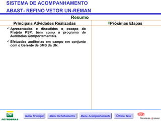 SISTEMA DE ACOMPANHAMENTO
ABAST- REFINO VETOR UN-REMAN
                                        Resumo
   Principais Atividades Realizadas                            Próximas Etapas
 Apresentados e discutidos o escopo do
  Projeto PSP, bem como o programa de
  Auditorias Comportamentais.
 Efetuadas auditorias em campo em conjunto
  com o Gerente de SMS da UN.




         Menu Principal   Menu Detalhamento   Menu Acompanhamento   Última tela
 