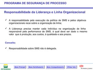PROGRAMA DE SEGURANÇA DE PROCESSO


Responsabilidade da Liderança e Linha Organizacional

 A responsabilidade pela execução da política de SMS e pelos objetivos
  organizacionais recai sobre a organização de linha;

 A Liderança precisa manter cada indivíduo na organização de linha
  responsável pela performance de SMS, à qual deve ser dado o mesmo
  valor que à produção, aos custos, à qualidade e aos prazos.


Conceito:

 Responsabilidade sobre SMS não é delegada.




        Menu Principal   Menu Detalhamento   Menu Acompanhamento   Última tela
 