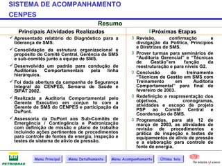 SISTEMA DE ACOMPANHAMENTO
CENPES
                                          Resumo
    Principais Atividades Realizadas                             Próximas Etapas
 Apresentado relatório do Diagnóstico para a             Revisão,        confirmação        e
  liderança de SMS.                                        divulgação da Política, Princípios
                                                           e Diretrizes de SMS.
 Consolidação da estrutura organizacional e
  propósito do Comitê Central, Gerência de SMS            Prover turmas para seminários de
  e sub-comitês junto a equipe de SMS.                     “Auditoria Gerencial” e “Técnicas
                                                           de     Gestão”em       função    da
 Desenvolvido um padrão para condução de                  reestruturação e para níveis G2.
  Auditorias    Comportamentais      pela   linha         Conclusão        do     treinamento
  hierárquica.                                             “Técnicas de Gestão em SMS com
 Foi dada abertura da campanha de Segurança               Treinamento        em      Auditoria
  Integral do CENPES, Semana de Saúde e                    Comportamental” para final de
  SIPAT 2002.                                              fevereiro de 2003.
 Realizada a Auditoria Comportamental pelo               Redefinição e reapresentação dos
  Gerente Executivo em conjun to com a                     objetivos,            cronogramas,
  Gerente de SMS do CENPES e participação da               atividades e escopo de projeto
  DuPont.                                                  PSP     ao    Comitê     Central   e
                                                           Coordenação de SMS.
 Assessoria da DuPont aos Sub-Comitês de                 Programadas, para até 12 de
  Emergência / Contingência e Padronização                 março de 2003, as atividades de
  com definição de missão e plano de trabalho              revisão de procedimentos e
  incluindo ações pertinentes de procedimentos             prática de inspeção e testes de
  para controle de fontes de energia, inspeção e           equipamentos de alívio de pressão
  testes de sistema de alívio de pressão.                  e a elaboração para controle de
                                                           fonte de energia.

           Menu Principal   Menu Detalhamento   Menu Acompanhamento   Última tela
 