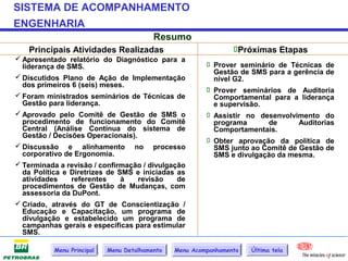 SISTEMA DE ACOMPANHAMENTO
ENGENHARIA
                                          Resumo
   Principais Atividades Realizadas                              Próximas Etapas
 Apresentado relatório do Diagnóstico para a
  liderança de SMS.                                       Prover seminário de Técnicas de
                                                           Gestão de SMS para a gerência de
 Discutidos Plano de Ação de Implementação                nível G2.
  dos primeiros 6 (seis) meses.
                                                          Prover seminários de Auditoria
 Foram ministrados seminários de Técnicas de              Comportamental para a liderança
  Gestão para liderança.                                   e supervisão.
 Aprovado pelo Comitê de Gestão de SMS o                 Assistir no desenvolvimento do
  procedimento de funcionamento do Comitê                  programa      de       Auditorias
  Central (Análise Contínua do sistema de                  Comportamentais.
  Gestão / Decisões Operacionais).
                                                          Obter aprovação da política de
 Discussão e alinhamento no processo                      SMS junto ao Comitê de Gestão de
  corporativo de Ergonomia.                                SMS e divulgação da mesma.
 Terminada a revisão / confirmação / divulgação
  da Política e Diretrizes de SMS e iniciadas as
  atividades    referentes     à   revisão    de
  procedimentos de Gestão de Mudanças, com
  assessoria da DuPont.
 Criado, através do GT de Conscientização /
  Educação e Capacitação, um programa de
  divulgação e estabelecido um programa de
  campanhas gerais e específicas para estimular
  SMS.

           Menu Principal   Menu Detalhamento   Menu Acompanhamento   Última tela
 