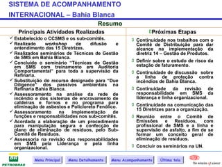 SISTEMA DE ACOMPANHAMENTO
INTERNACIONAL – Bahia Blanca
                                          Resumo
   Principais Atividades Realizadas                              Próximas Etapas
 Estabelecido o CCSMS e os sub-comitês.                  Continuidade nos trabalhos com o
 Realizado     workshop     de     difusão    e           Comitê de Distribuição para dar
  entendimento das 15 Diretrizes.                          alcance na implementação da
 Realizados seminários de Técnicas de Gestão              diretriz 14 – Gestão de Produtos.
  de SMS em Bahia Blanca.
 Concluído o seminário “Técnicas de Gestão               Definir sobre o estudo de risco da
  em SMS com treinamento em Auditoria                      estação de faturamento.
  Comportamental” para toda a supervisão da               Continuidade de discussão sobre
  Refinaria.                                               a linha de proteção contra
 Substituição do recurso designado para “Due              incêndios de Bahia Blanca.
  Diligence” dos passivos ambientais na
  Refinaria Bahia Blanca.                                 Continuidade da revisão de
 Assessoramento na análise da rede de                     responsabilidade em SMS da
  incêndio e dos sistemas de encravamento de               liderança e linha organizacional.
  caldeiras e fornos e no programa para                   Continuidade na comunicação das
  eliminação de asbestos e Policloreto Fenólico.
 Assessoramento                                           15 Diretrizes para a organização.
                      na   implementação      de
  funções e responsabilidades nos sub-comitês.            Reunião entre o Comitê de
 Acordada a elaboração de um procedimento                 Emissões      e   Resíduos,    com
  para manipulação segura e confecção de                   profissional de SMS e a linha e
  plano de eliminação de resíduos, pelo Sub-               supervisão de asfalto, a fim de se
  Comitê de Resíduos.                                      formar um conceito geral de
 Assessoria na revisão das responsabilidades              eliminação de resíduos.
  em SMS pela Liderança e pela linha                      Concluir os seminários na UN.
  organizacional.

           Menu Principal   Menu Detalhamento   Menu Acompanhamento   Última tela
 