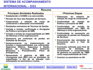 SISTEMA DE ACOMPANHAMENTO
INTERNACIONAL – EG3
                                          Resumo
   Principais Atividades Realizadas                              Próximas Etapas
 Estabelecido o CCSMS e os sub-comitês.                  Elaboração      do    relatório   da
 Revisão de risco das Estações de Serviços.               estação de carga de combustível.
 Inspecionada a estação de carga de                      Continuidade da revisão da
  combustível e detectadas anormalidades.                  Política e princípios de SMS.
 Realizados seminários de Técnicas de Gestão.            Continuidade da revisão de
 Iniciada a revisão, confirmação e divulgação             responsabilidade em SMS da
  da Política e princípios de SMS.                         liderança e linha organizacional.
 Iniciada a revisão de responsabilidade em SMS           Continuidade na assessoria em
  da liderança e linha organizacional.                     contenção de perdas em Estações
                                                           de Serviços.
 Assessoria em contenção de perdas em
  Estações de Serviços.                                   Encerramento das atividades de
                                                           treinamento para o final de
 Assessoramento        na   implementação   de            fevereiro.
  funções e responsabilidades nos subcomitês:
  Segurança Elétrica, Segurança e Saúde,                  Conclusão estimada para final de
  Riscos     de    Processo,    Meio   Ambiente,           fevereiro     da     atividade    de
  Bloqueios e Procedimentos, Plano de                      envolvimento e conscientização
  Emergências.                                             da gerência no conceito de “SMS
 Apresentado à gerência de SMS um                         como responsabilidade de linha”.
  cronograma para 2003 com as atividades de               Concluir os seminários na UN.
  capacitação, a fim de se planejar com
  antecipação os seminários e cursos.


           Menu Principal   Menu Detalhamento   Menu Acompanhamento   Última tela
 