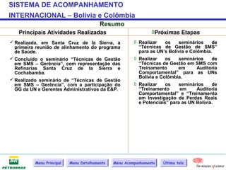 SISTEMA DE ACOMPANHAMENTO
INTERNACIONAL – Bolívia e Colômbia
                                         Resumo
   Principais Atividades Realizadas                             Próximas Etapas
 Realizada, em Santa Cruz de la Sierra, a               Realizar    os   seminários     de
  primeira reunião de alinhamento do programa             “Técnicas de Gestão de SMS”
  de Saúde.                                               para as UN’s Bolívia e Colômbia.
 Concluído o seminário “Técnicas de Gestão              Realizar    os   seminários     de
  em SMS – Gerência”, com representação das               “Técnicas de Gestão em SMS com
  Refinarias Santa Cruz de la Sierra e                    Treinamento      em       Auditoria
  Cochabamba.                                             Comportamental” para as UNs
                                                          Bolívia e Colômbia.
 Realizado seminário de “Técnicas de Gestão
  em SMS – Gerência”, com a participação do              Realizar    os   seminários     de
  GG da UN e Gerentes Administrativos da E&P.             “Treinamento      em      Auditoria
                                                          Comportamental” e “Treinamento
                                                          em Investigação de Perdas Reais
                                                          e Potenciais” para as UN Bolívia.




          Menu Principal   Menu Detalhamento   Menu Acompanhamento   Última tela
 