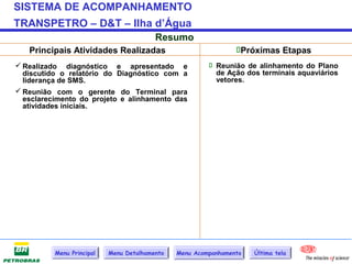 SISTEMA DE ACOMPANHAMENTO
TRANSPETRO – D&T – Ilha d’Água
                                         Resumo
   Principais Atividades Realizadas                             Próximas Etapas
 Realizado diagnóstico e apresentado e                  Reunião de alinhamento do Plano
  discutido o relatório do Diagnóstico com a              de Ação dos terminais aquaviários
  liderança de SMS.                                       vetores.
 Reunião com o gerente do Terminal para
  esclarecimento do projeto e alinhamento das
  atividades iniciais.




          Menu Principal   Menu Detalhamento   Menu Acompanhamento   Última tela
 