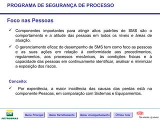 PROGRAMA DE SEGURANÇA DE PROCESSO


Foco nas Pessoas
 Componentes importantes para atingir altos padrões de SMS são o
  comportamento e a atitude das pessoas em todos os níveis e áreas de
  atuação.
 O gerenciamento eficaz do desempenho de SMS tem como foco as pessoas
  e as suas ações em relação à conformidade aos procedimentos,
  regulamentos, aos processos mecânicos, às condições físicas e à
  capacidade das pessoas em continuamente identificar, analisar e minimizar
  a exposição dos riscos.


Conceito:
    Por experiência, a maior incidência das causas das perdas está na
    componente Pessoas, em comparação com Sistemas e Equipamentos.




        Menu Principal   Menu Detalhamento   Menu Acompanhamento   Última tela
 