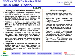 SISTEMA DE ACOMPANHAMENTO                                                 Vetores: •Lindóia BR
                                                                                   •Guaporé
TRANSPETRO – FRONAPE
                                          Resumo
   Principais Atividades Realizadas                              Próximas Etapas
 Realizados os seminários “Técnicas de Gestão            Prover seminários de Investigação
  em SMS” e “Auditoria Gerencial” para G1.                 de Perdas Reais e Potenciais para
 Antecipação de seminários de Técnicas de                 G1.
  Gestão, Auditoria Gerencial e Investigação de           Aprovação
  Perdas Reais e Potenciais para o nível G2.                              pelo  CCSMS       do
                                                           programa         de      Auditorias
 Finalizada a avaliação do cumprimento das                Comportamentais.
  NRs 4, 5, 6, 7 e 9 com mo grupo de SMS da               Reunião de alinhamento sobre o
  INGER e definido plano de ação para sua
  adequação.                                               Sistema de Gestão em SMS, ao
                                                           GG da TRANSPETRO junto ao
 Elaborado    o    programa    de    Auditorias           SMS Corporativo da PETROBRAS.
  Comportamentais e um programa de registro.              Reunião     visando   alinhamento
 Conduzido seminário de “Técnicas de Gestão               sobre o material do seminário
  em SMS com Treinamento em Auditoria                      “Investigação de Perdas Reais e
  Comportamental” para um grupo de auditores.              Potenciais” em fevereiro de 2003.
 Desenvolvidas 4 Auditorias Comportamentais              Formação de GTs liderados pelo
  nos navios MAISA, CANTAGALO, ITAITUBA e                  SMS     para     andamento     das
  CARIOCA.                                                 atividades do cronograma.
 Completada a atividade de assistência no
  desenvolvimento do seminário “Técnicas de
  Gestão em SMS com Treinamento em
  Auditoria Comportamental” para Gerência /
  Supervisão.

           Menu Principal   Menu Detalhamento   Menu Acompanhamento   Última tela
 