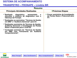 SISTEMA DE ACOMPANHAMENTO
TRANSPETRO – FRONAPE – Lindóia BR
                                         Resumo
   Principais Atividades Realizadas                             Próximas Etapas
 Realizado     diagnóstico,    apresentado  e           Prover seminários de Investigação
  discutido o relatório de diagnóstico com a              de Perdas Reais e Potenciais para
  liderança da Fronape.                                   G1.
 Realizados os seminários “Técnicas de Gestão
  em SMS” e “Auditoria Gerencial” para G1.
 Realizados seminários de Técnicas de Gestão,
  Auditoria Gerencial e Investigação de Perdas
  Reais e Potenciais para o nível G2.
 Conduzido seminário de “Técnicas de Gestão
  em SMS com Treinamento em Auditoria
  Comportamental”.




          Menu Principal   Menu Detalhamento   Menu Acompanhamento   Última tela
 
