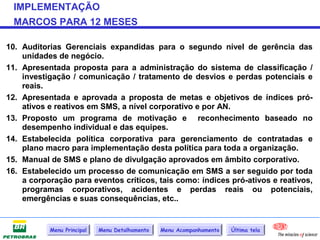IMPLEMENTAÇÃO
 MARCOS PARA 12 MESES

10. Auditorias Gerenciais expandidas para o segundo nível de gerência das
    unidades de negócio.
11. Apresentada proposta para a administração do sistema de classificação /
    investigação / comunicação / tratamento de desvios e perdas potenciais e
    reais.
12. Apresentada e aprovada a proposta de metas e objetivos de índices pró-
    ativos e reativos em SMS, a nível corporativo e por AN.
13. Proposto um programa de motivação e reconhecimento baseado no
    desempenho individual e das equipes.
14. Estabelecida política corporativa para gerenciamento de contratadas e
    plano macro para implementação desta política para toda a organização.
15. Manual de SMS e plano de divulgação aprovados em âmbito corporativo.
16. Estabelecido um processo de comunicação em SMS a ser seguido por toda
    a corporação para eventos críticos, tais como: índices pró-ativos e reativos,
    programas corporativos, acidentes e perdas reais ou potenciais,
    emergências e suas consequências, etc..


           Menu Principal   Menu Detalhamento   Menu Acompanhamento   Última tela
 