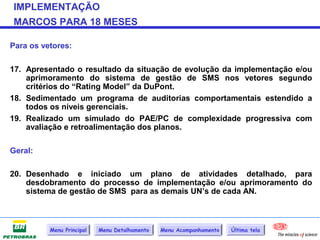 IMPLEMENTAÇÃO
MARCOS PARA 18 MESES

Para os vetores:

17. Apresentado o resultado da situação de evolução da implementação e/ou
    aprimoramento do sistema de gestão de SMS nos vetores segundo
    critérios do “Rating Model” da DuPont.
18. Sedimentado um programa de auditorias comportamentais estendido a
    todos os níveis gerenciais.
19. Realizado um simulado do PAE/PC de complexidade progressiva com
    avaliação e retroalimentação dos planos.

Geral:

20. Desenhado e iniciado um plano de atividades detalhado, para
    desdobramento do processo de implementação e/ou aprimoramento do
    sistema de gestão de SMS para as demais UN’s de cada AN.



          Menu Principal   Menu Detalhamento   Menu Acompanhamento   Última tela
 