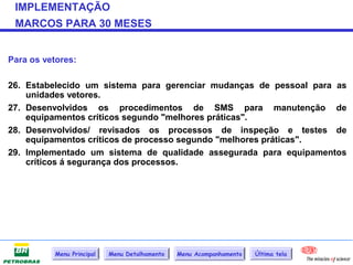 IMPLEMENTAÇÃO
 MARCOS PARA 30 MESES


Para os vetores:

26. Estabelecido um sistema para gerenciar mudanças de pessoal para as
    unidades vetores.
27. Desenvolvidos os procedimentos de SMS para manutenção de
    equipamentos críticos segundo "melhores práticas".
28. Desenvolvidos/ revisados os processos de inspeção e testes de
    equipamentos críticos de processo segundo "melhores práticas".
29. Implementado um sistema de qualidade assegurada para equipamentos
    críticos á segurança dos processos.




           Menu Principal   Menu Detalhamento   Menu Acompanhamento   Última tela
 