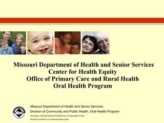 Missouri Department of Health and Senior Services Center for Health Equity Office of Primary Care and Rural Health Oral Health Program Missouri Department of Health and Senior Services Division of Community and Public Health, Oral Health Program AN EQUAL OPPORTUNITY/AFFIRMATIVE ACTION EMPLOYER Services provided on a nondiscriminatory basis. 