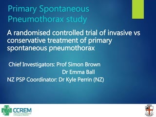 Primary Spontaneous
Pneumothorax study
A randomised controlled trial of invasive vs
conservative treatment of primary
spontaneous pneumothorax
Chief Investigators: Prof Simon Brown
Dr Emma Ball
NZ PSP Coordinator: Dr Kyle Perrin (NZ)
 