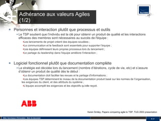 Adhérance aux valeurs Agiles (1/2) Personnes et interaction plutôt que processus et outils Le TSP soutient que l’individu est la clé pour obtenir un produit de qualité et les interactions efficaces des membres sont nécessaires au succès de l'équipe : Les lancements de projet créent des équipes soudées ;  La communication et le feedback sont essentiels pour supporter l’équipe ;  Les équipes définissent leurs propres processus lors du lancement ;  Le partage du leadership dans l’équipe améliore l’interaction ;  Logiciel fonctionnel plutôt que documentation complète La stratégie est décidée lors du lancement (nombre d’itérations, cycle de vie, etc) et s’assure d’obtenir un produit de qualité dès le début : La documentation doit faciliter les revues et le partage d'informations ;  Les équipes TSP déterminent le niveau de la documentation produit basé sur les normes de l’organisation, les exigences du client, et des attributs du système ;  L’équipe accomplit les exigences et les objectifs qu’elle reçoit.  SQLI, fournisseur d'innovation - Nom du document #  Karen Smiley, Papers comparing agile to TSP, TUG 2003 presentation 
