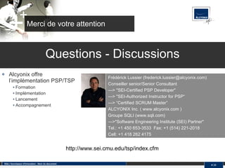 Merci de votre attention Alcyonix offre l’implémentation PSP/TSP Formation Implémentation Lancement Accompagnement SQLI, fournisseur d'innovation - Nom du document #  Questions - Discussions Frédérick Lussier (frederick.lussier@alcyonix.com)  Conseiller senior/Senior Consultant  ---> "SEI-Certified PSP Developer" ---> "SEI-Authorized Instructor for PSP“ ---> “Certified SCRUM Master” ALCYONIX Inc. ( www.alcyonix.com )  Groupe SQLI (www.sqli.com)  --->"Software Engineering Institute (SEI) Partner"  Tel.: +1 450 653-3533  Fax: +1 (514) 221-2018  Cell: +1 418 262 4175 http://www.sei.cmu.edu/tsp/index.cfm 