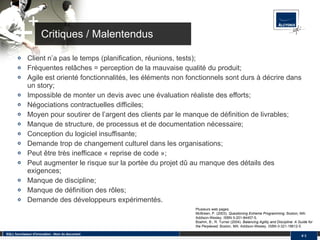 Critiques / Malentendus Client n’a pas le temps (planification, réunions, tests); Fréquentes relâches = perception de la mauvaise qualité du produit; Agile est orienté fonctionnalités, les éléments non fonctionnels sont durs à décrire dans un story; Impossible de monter un devis avec une évaluation réaliste des efforts; Négociations contractuelles difficiles; Moyen pour soutirer de l’argent des clients par le manque de définition de livrables; Manque de structure, de processus et de documentation nécessaire; Conception du logiciel insuffisante; Demande trop de changement culturel dans les organisations; Peut être très inefficace « reprise de code »; Peut augmenter le risque sur la portée du projet dû au manque des détails des exigences; Manque de discipline; Manque de définition des rôles; Demande des développeurs expérimentés. SQLI, fournisseur d'innovation - Nom du document #  Plusieurs web pages. McBreen, P. (2003).  Questioning Extreme Programming . Boston, MA: Addison-Wesley. ISBN 0-201-84457-5. Boehm, B.; R. Turner (2004).  Balancing Agility and Discipline: A Guide for the Perplexed . Boston, MA: Addison-Wesley. ISBN 0-321-18612-5. 