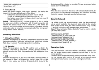 Sensor Type: Tamper (0x08)
Sensor Value: 0xFF
* Timing Report:
Beside the event triggered could report message, the device also
support the timing unsolicited report of the status.
• Battery level report: Every 6 hours report once in default.
It could be changed by setting the configuration NO. 10.
• Low battery report: When the battery level is too low, every 30
minutes will report once.
Notice: The configuration NO. 10 could be setting to zero to disable
the auto report. And the configuration NO. 20 could change the tick
interval, the default value is 30, if setting to 1, that means the
minimum auto report interval will be one minute. And please notice if
setting this value to zero, that means disable all of the timing report
except the low battery detection.
Power Up Procedure
* Battery Power Check
When the device power up, the device will detect the power level of the
battery immediately. If the power level is too low, the LED will continue
flash about 5 seconds. Please change another new battery.
* PIR Warm Up
When the device power on, the PIR need to warm up before the
operation. The warm up time about 1 minute, the LED will flash in
every 2 seconds. After finish the procedure the LED will light ON three
times.
* NWI
When the device power on, the device will check is it already adding to
the network? If doesn't, it will auto start the NWI mode. The LED will
flash in every second and continue 30 seconds. Until timeout or the
device successful to inclusion by controller. The use can presses button
once to abort the NWI mode.
* Wake
When the device power on, the device will wake about 20 seconds. In
this duration, the controller can communicate with the device. Normally
the device is always sleeping to save the battery energy.
Security Network
The device support the security function. When the device included
with a security controller, the device will auto switch to the security
mode. In the security mode, the follow commands need using Security
CC wrapped to communicate, otherwise it will not response.
Note: A “Security Enabled Z-Wave Controller” must be used in order to
fully utilize this function.
COMMAND_CLASS_BATTERY
COMMAND_CLASS_NOTIFICATION_V4
COMMAND_CLASS_ASSOCIATION_V2
COMMAND_CLASS_CONFIGURATION
COMMAND_CLASS_SENSOR_BINARY_V2
COMMAND_CLASS_WAKE_UP_V2
Operation Mode
There are two modes “Test” and “Normal”. “Test Mode” is for the user
test the sensor function when installation.“Normal Mode” is for the
normal operation.
Operation Mode can be switched by pressing tamper key three times.
LED can indicate which mode it is. Lighting on one second means
entering test mode, flashing once means entering normal mode.
3
 
