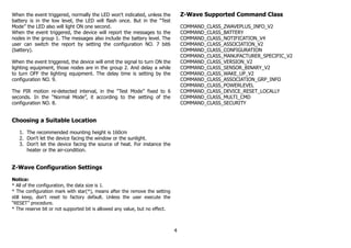 When the event triggered, normally the LED won't indicated, unless the
battery is in the low level, the LED will flash once. But in the “Test
Mode” the LED also will light ON one second.
When the event triggered, the device will report the messages to the
nodes in the group 1. The messages also include the battery level. The
user can switch the report by setting the configuration NO. 7 bit6
(battery).
When the event triggered, the device will emit the signal to turn ON the
lighting equipment, those nodes are in the group 2. And delay a while
to turn OFF the lighting equipment. The delay time is setting by the
configuration NO. 9.
The PIR motion re-detected interval, in the “Test Mode” fixed to 6
seconds. In the “Normal Mode”, it according to the setting of the
configuration NO. 8.
Choosing a Suitable Location
1. The recommended mounting height is 160cm
2. Don't let the device facing the window or the sunlight.
3. Don't let the device facing the source of heat. For instance the
heater or the air-condition.
Z-Wave Configuration Settings
Notice:
* All of the configuration, the data size is 1.
* The configuration mark with star(*), means after the remove the setting
still keep, don't reset to factory default. Unless the user execute the
“RESET” procedure.
* The reserve bit or not supported bit is allowed any value, but no effect.
Z-Wave Supported Command Class
COMMAND_CLASS_ZWAVEPLUS_INFO_V2
COMMAND_CLASS_BATTERY
COMMAND_CLASS_NOTIFICATION_V4
COMMAND_CLASS_ASSOCIATION_V2
COMMAND_CLASS_CONFIGURATION
COMMAND_CLASS_MANUFACTURER_SPECIFIC_V2
COMMAND_CLASS_VERSION_V2
COMMAND_CLASS_SENSOR_BINARY_V2
COMMAND_CLASS_WAKE_UP_V2
COMMAND_CLASS_ASSOCIATION_GRP_INFO
COMMAND_CLASS_POWERLEVEL
COMMAND_CLASS_DEVICE_RESET_LOCALLY
COMMAND_CLASS_MULTI_CMD
COMMAND_CLASS_SECURITY
4
 