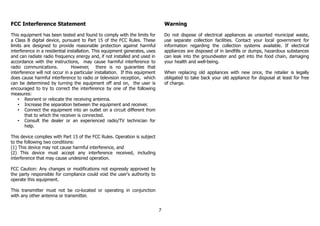 FCC Interference Statement
This equipment has been tested and found to comply with the limits for
a Class B digital device, pursuant to Part 15 of the FCC Rules. These
limits are designed to provide reasonable protection against harmful
interference in a residential installation. This equipment generates, uses
and can radiate radio frequency energy and, if not installed and used in
accordance with the instructions, may cause harmful interference to
radio communications. However, there is no guarantee that
interference will not occur in a particular installation. If this equipment
does cause harmful interference to radio or television reception, which
can be determined by turning the equipment off and on, the user is
encouraged to try to correct the interference by one of the following
measures:
• Reorient or relocate the receiving antenna.
• Increase the separation between the equipment and receiver.
• Connect the equipment into an outlet on a circuit different from
that to which the receiver is connected.
• Consult the dealer or an experienced radio/TV technician for
help.
This device complies with Part 15 of the FCC Rules. Operation is subject
to the following two conditions:
(1) This device may not cause harmful interference, and
(2) This device must accept any interference received, including
interference that may cause undesired operation.
FCC Caution: Any changes or modifications not expressly approved by
the party responsible for compliance could void the user's authority to
operate this equipment.
This transmitter must not be co-located or operating in conjunction
with any other antenna or transmitter.
Warning
Do not dispose of electrical appliances as unsorted municipal waste,
use separate collection facilities. Contact your local government for
information regarding the collection systems available. If electrical
appliances are disposed of in landfills or dumps, hazardous substances
can leak into the groundwater and get into the food chain, damaging
your health and well-being.
When replacing old appliances with new once, the retailer is legally
obligated to take back your old appliance for disposal at least for free
of charge.
7
 