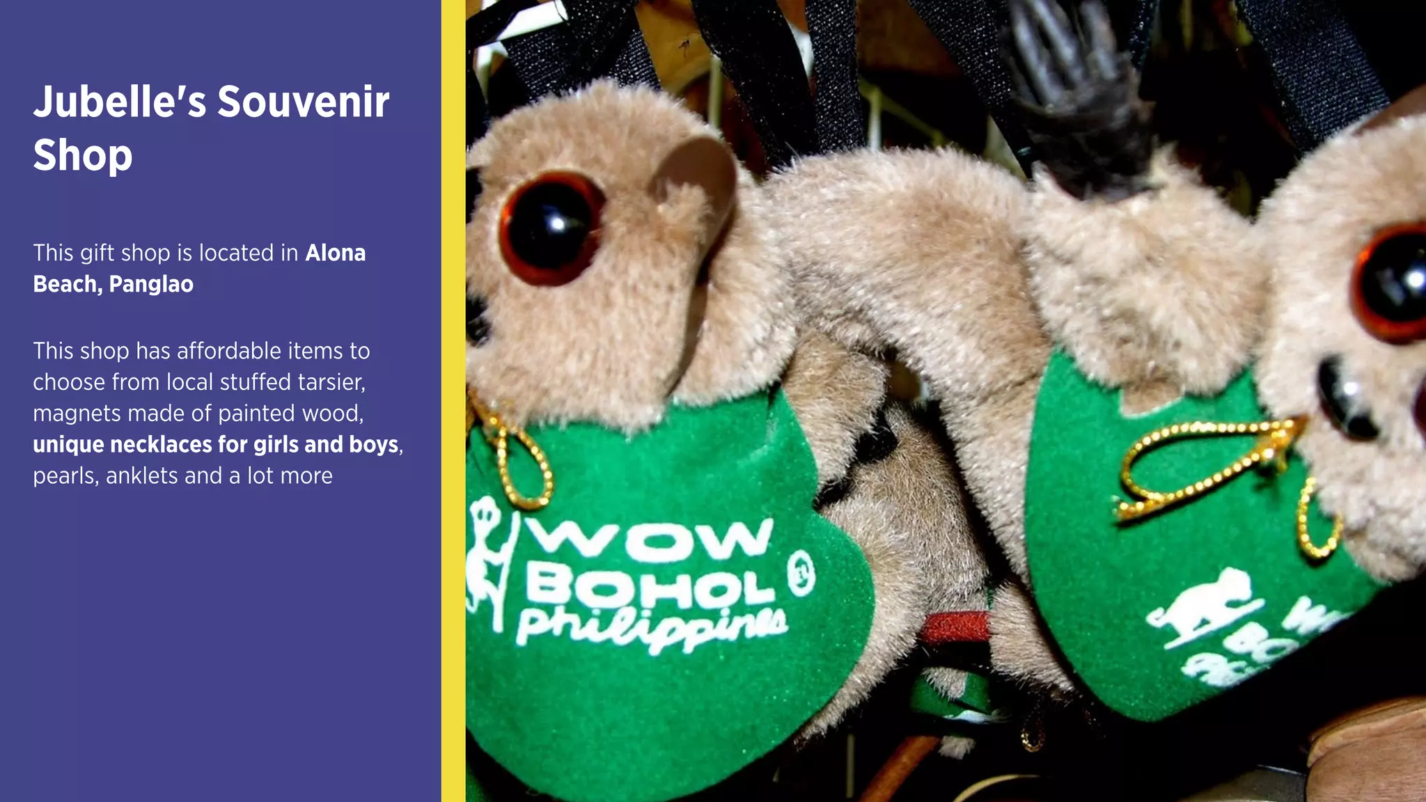 Jubelle's Souvenir 
Shop
This gift shop is located in
Alona Beach, Panglao
This shop has affordable items
to choose from local stuffed
tarsier, magnets made of
painted wood, unique
necklaces for girls and boys,
pearls, anklets and a lot more
 