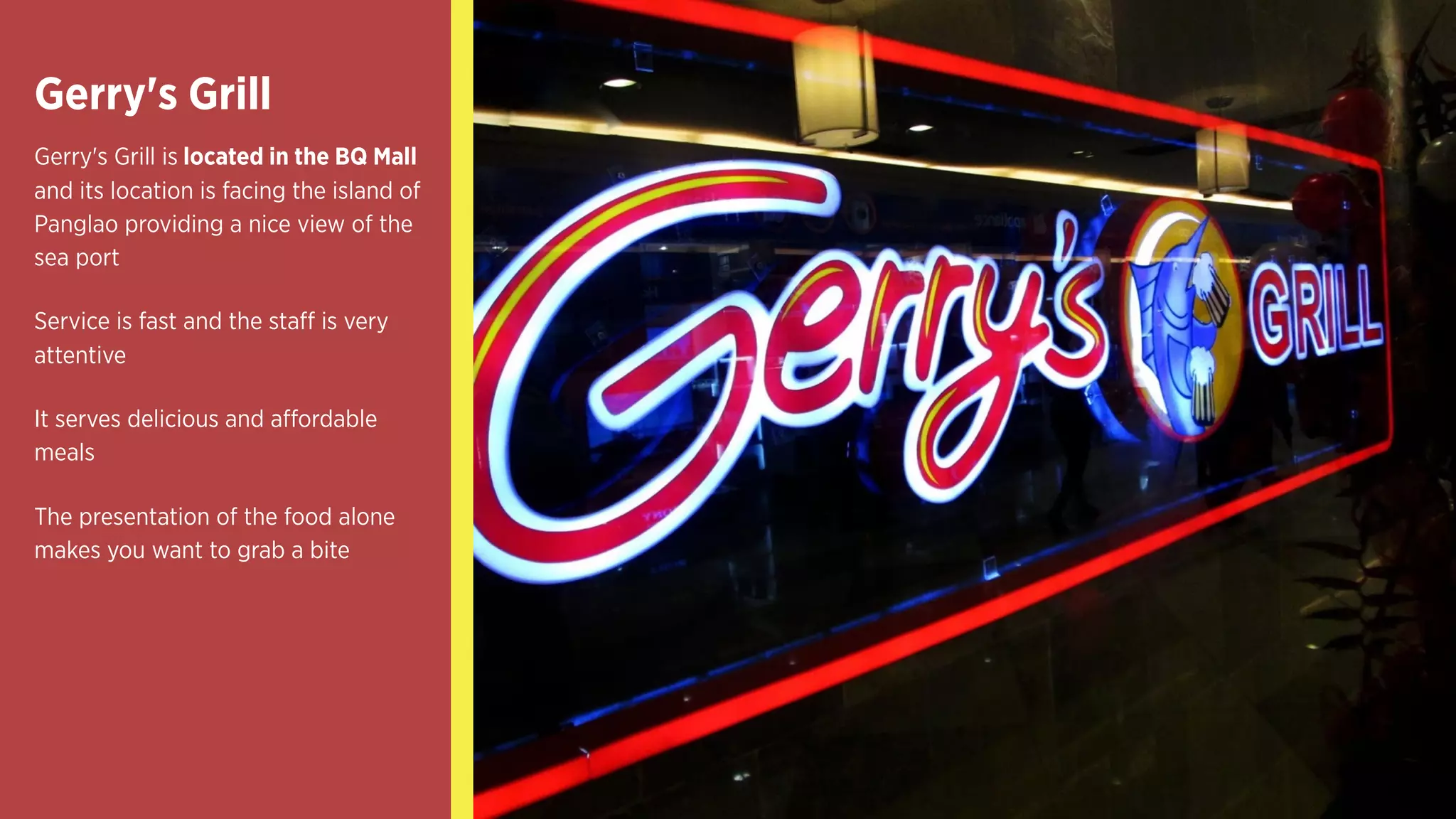 Gerry's Grill
Gerry's Grill is located in the BQ Mall
and its location is facing the island of
Panglao providing a nice view of the
sea port
Service is fast and the staff is very
attentive
It serves delicious and affordable
meals
The presentation of the food alone
makes you want to grab a bite
 