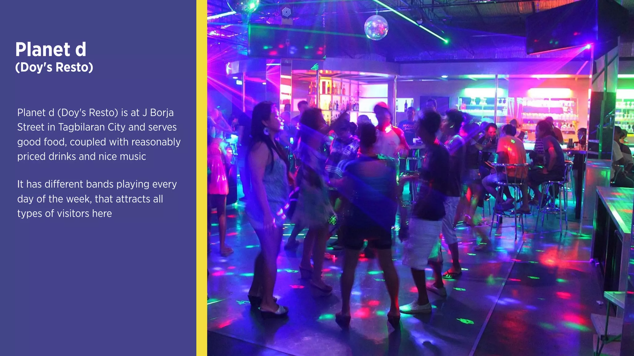 Planet d
(Doy's Resto)
Planet d (Doy's Resto) is at J
Borja Street in Tagbilaran City
and serves good food, coupled
with reasonably priced drinks
and nice music
It has different bands playing
every day of the week, that
attracts all types of visitors here
 