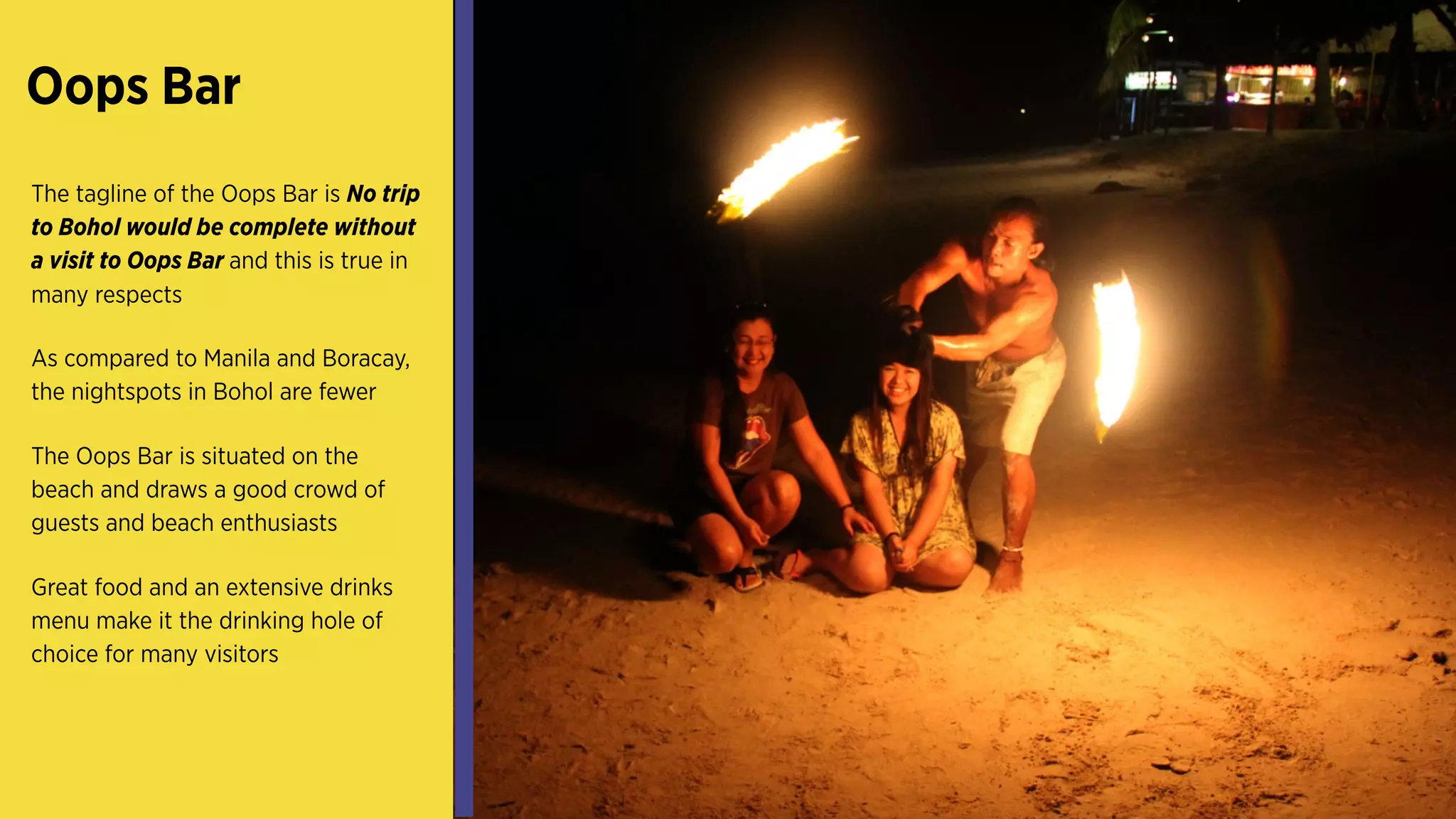 Oops Bar
The tagline of the Oops Bar is No trip
to Bohol would be complete without
a visit to Oops Bar and this is true in
many respects
As compared to Manila and Boracay,
the nightspots in Bohol are fewer
The Oops Bar is situated on the
beach and draws a good crowd of
guests and beach enthusiasts
Great food and an extensive drinks
menu make it the drinking hole of
choice for many visitors
 