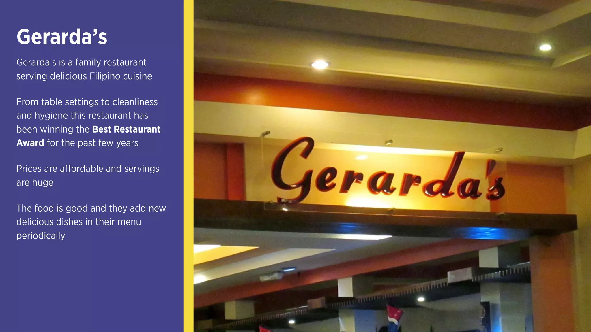 Gerarda’s
Gerarda's is a family restaurant
serving delicious Filipino cuisine
From table settings to cleanliness
and hygiene this restaurant has
been winning the Best Restaurant
Award for the past few years
Prices are affordable and servings
are huge
The food is good and they add new
delicious dishes in their menu
periodically
 