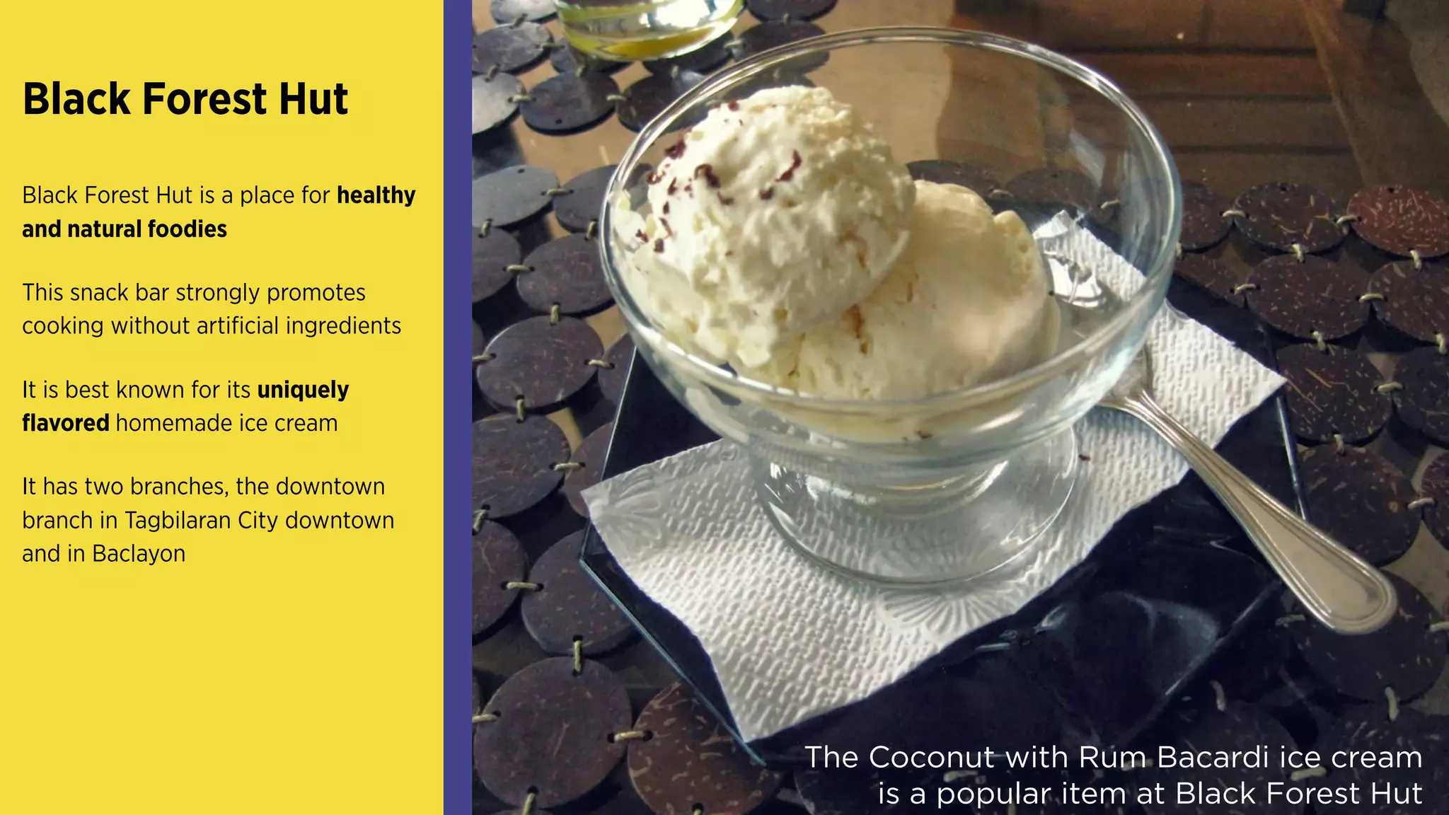 Black Forest Hut
Black Forest Hut is a place for healthy
and natural foodies
This snack bar strongly promotes
cooking without artificial ingredients
It is best known for its uniquely
flavored homemade ice cream
It has two branches, the downtown
branch in Tagbilaran City downtown
and in Baclayon
The Coconut with Rum Bacardi ice cream
is a popular item at Black Forest Hut
 