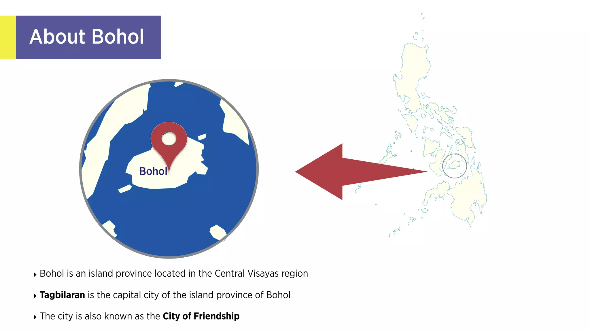 About Bohol
‣ Bohol is an island province located in the Central Visayas
region
‣ Tagbilaran is the capital city of the island province
of Bohol 
‣ The city is also known as the City of Friendship
Bohol
‣ Tagbilaran, the capital city, is the main point of entry to
Bohol, and serves as the province's political, social and
economic center
‣ Tagbilaranons (as local residents are called) seem to be
more relaxed than their counterparts in larger cities
 