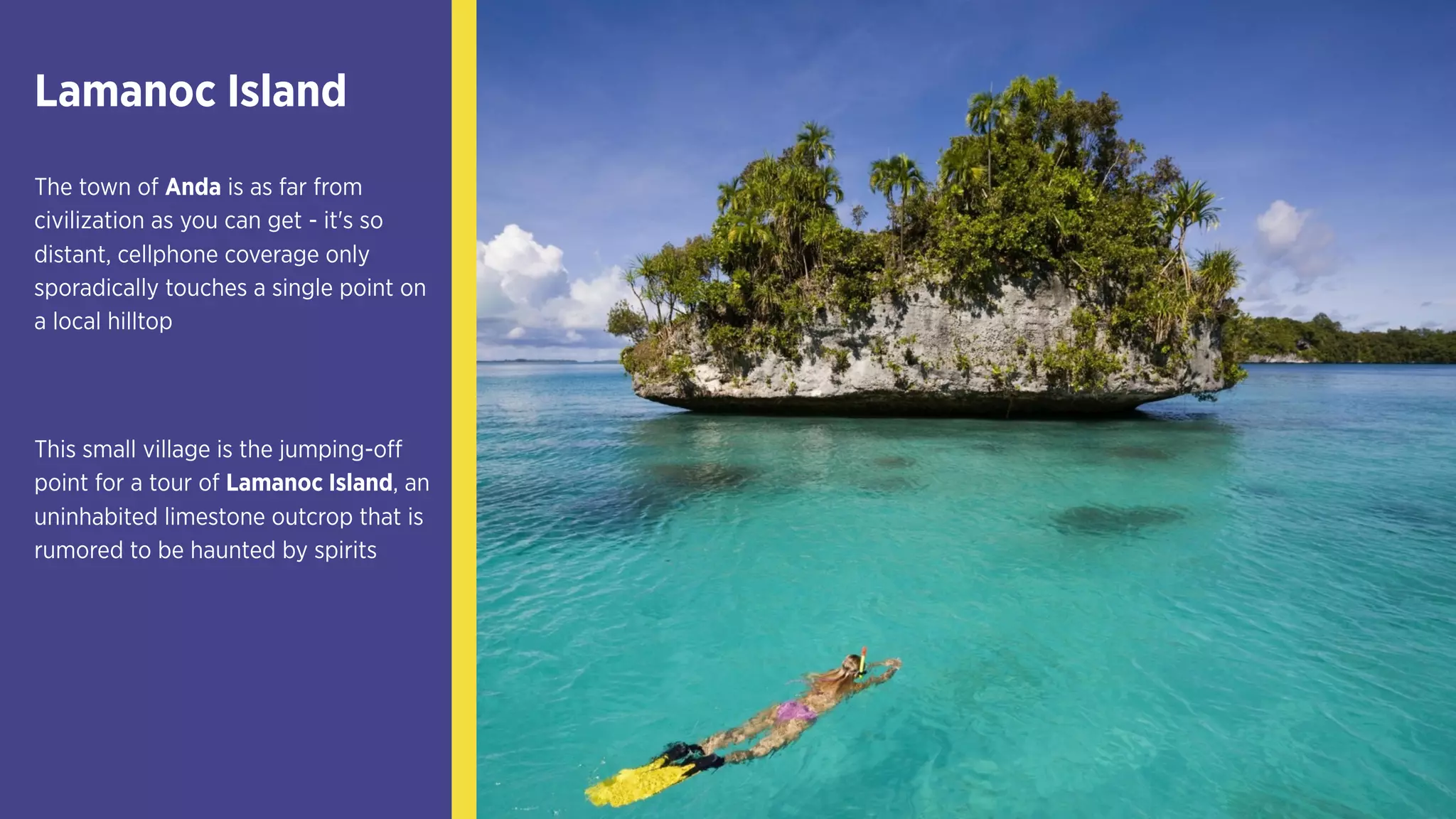 Lamanoc Island
The town of Anda is as far from
civilization as you can get - it's so
distant, cellphone coverage only
sporadically touches a single point on
a local hilltop
This small village is the jumping-off
point for a tour of Lamanoc Island, an
uninhabited limestone outcrop that is
rumored to be haunted by spirits
 