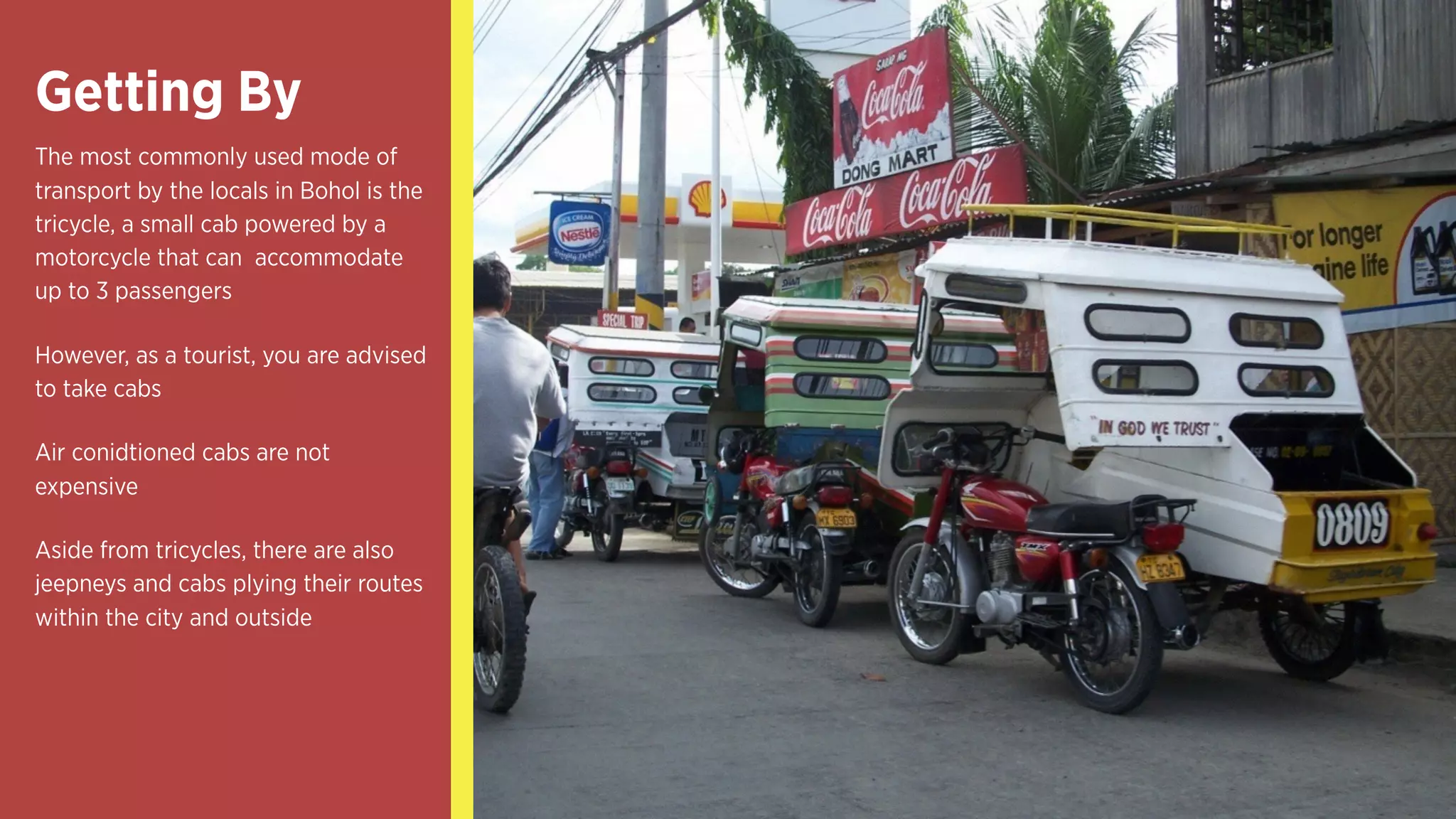 Getting By
The most commonly used mode of
transport by the locals in Bohol is the
tricycle, a small cab powered by a
motorcycle that can accommodate
up to 3 passengers
However, as a tourist, you are advised
to take cabs
Air conidtioned cabs are not
expensive
Aside from tricycles, there are also
jeepneys and cabs plying their routes
within the city and outside
 