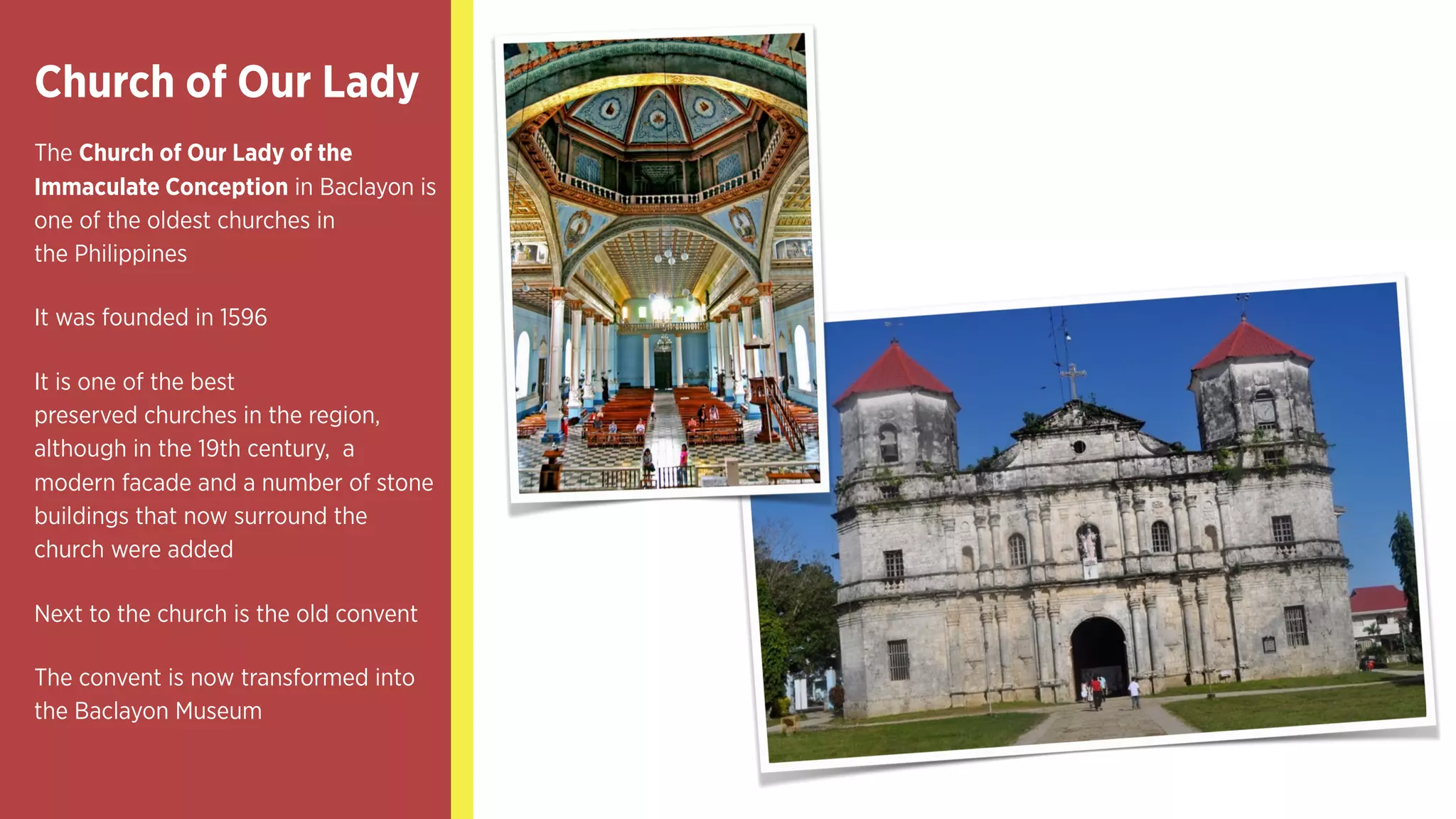 Church of Our Lady
The Church of Our Lady of the
Immaculate Conception in Baclayon is
one of the oldest churches in
the Philippines
It was founded in 1596
It is one of the best
preserved churches in the region,
although in the 19th century, a
modern facade and a number of stone
buildings that now surround the
church were added
Next to the church is the old convent
The convent is now transformed into
the Baclayon Museum
 