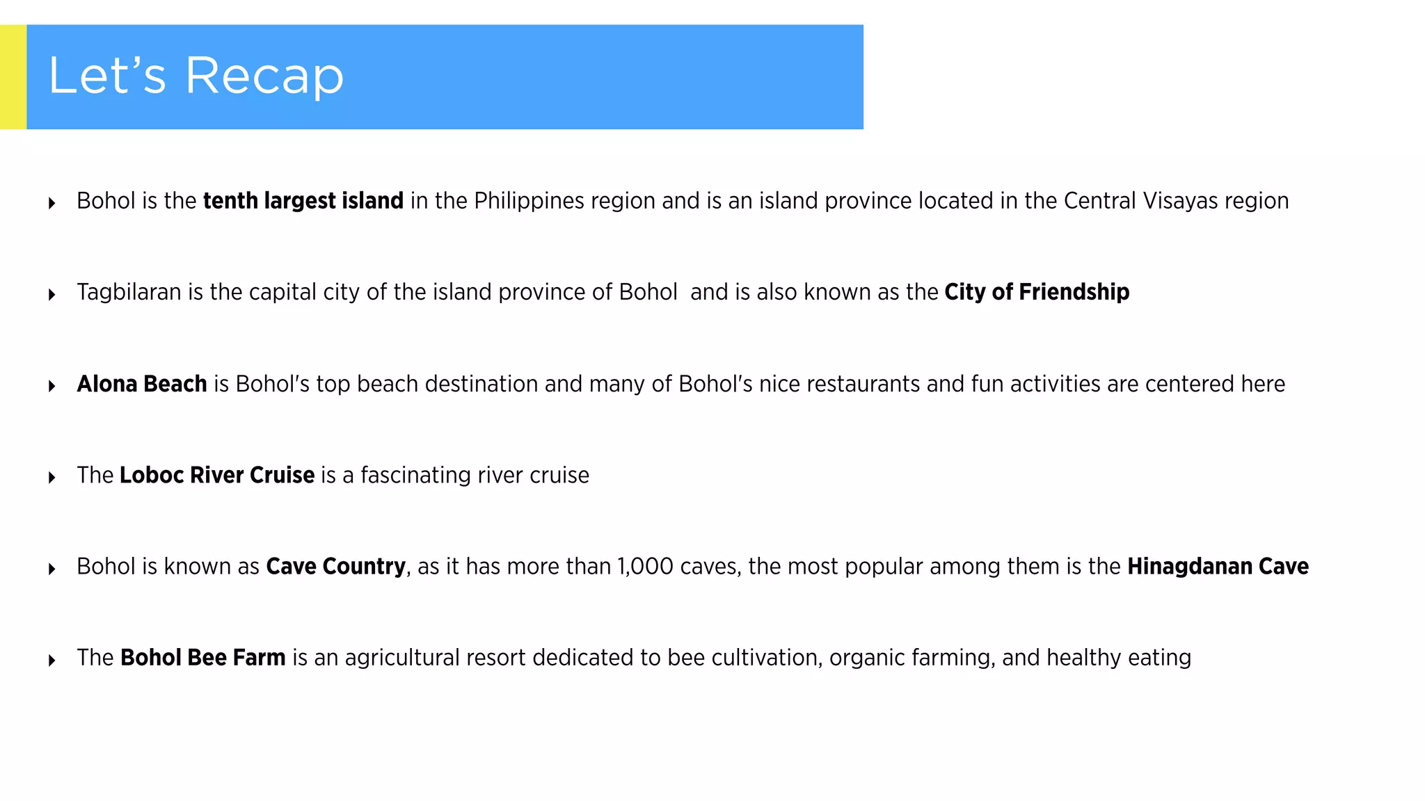 Let’s Recap
‣ Bohol is the tenth largest island in the Philippines region and is an island province located in the Central Visayas region
‣ Tagbilaran is the capital city of the island province of Bohol  and is also known as the City of Friendship
‣ Alona Beach is Bohol's top beach destination and many of Bohol's nice restaurants and fun activities are centered here
‣ The Loboc River Cruise is a fascinating river cruise
‣ Bohol is known as Cave Country, as it has more than 1,000 caves, the most popular among them is the Hinagdanan Cave
‣ The Bohol Bee Farm is an agricultural resort dedicated to bee cultivation, organic farming, and healthy eating
 