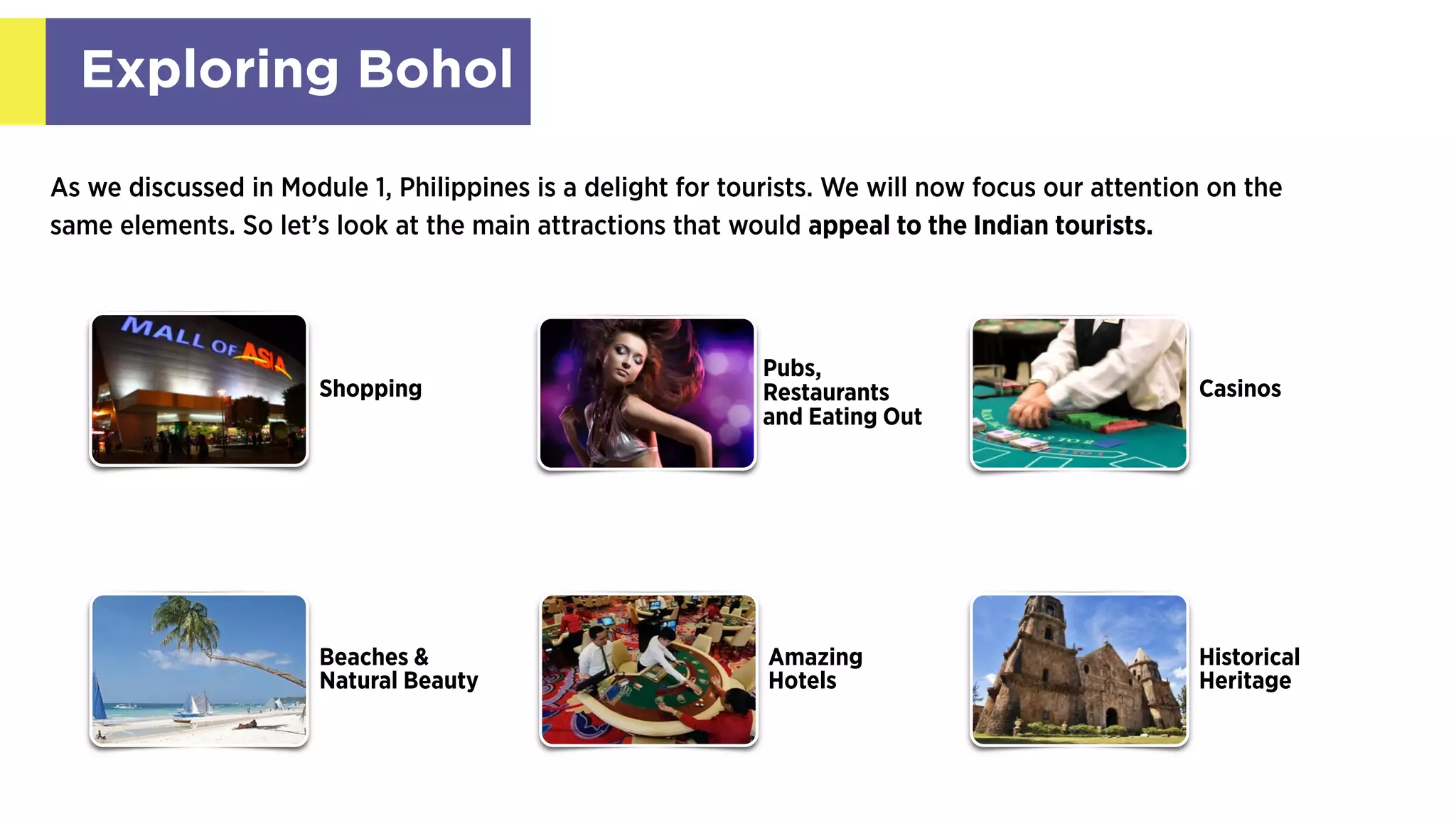 Exploring Bohol
As we discussed in Module 1, Philippines is a delight for tourists. We will now focus our attention on the
same elements. So let’s look at the main attractions that would appeal to the Indian tourists.
Shopping
Pubs,
Restaurants
and Eating Out
Beaches &
Natural Beauty
Casinos
Historical
Heritage
Amazing
Hotels
 