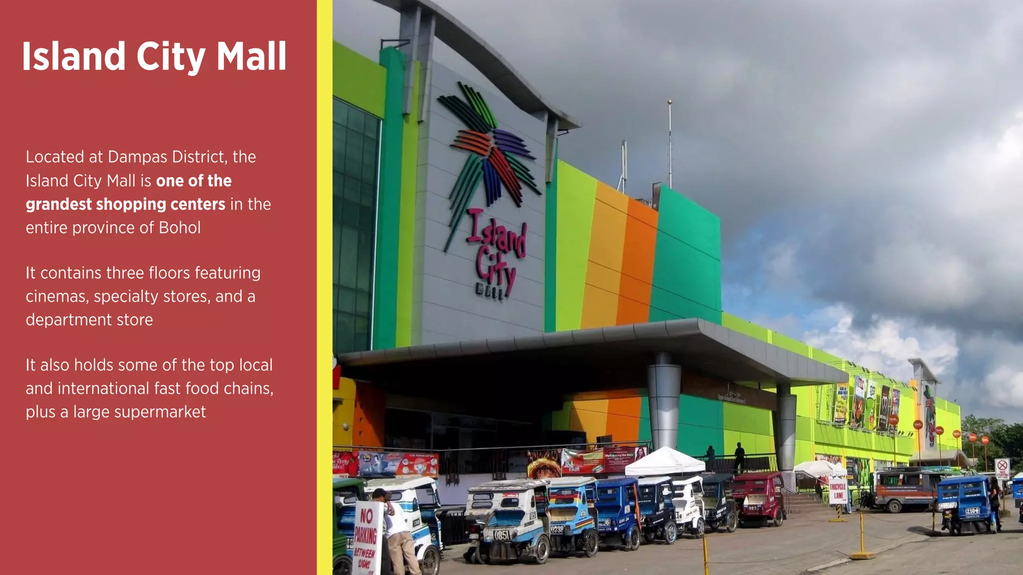 Island City Mall 
Located at Dampas District, the
Island City Mall is one of the
grandest shopping centers in the
entire province of Bohol
It contains three floors featuring
cinemas, specialty stores, and a
department store
It also holds some of the top local
and international fast food chains,
plus a large supermarket
 