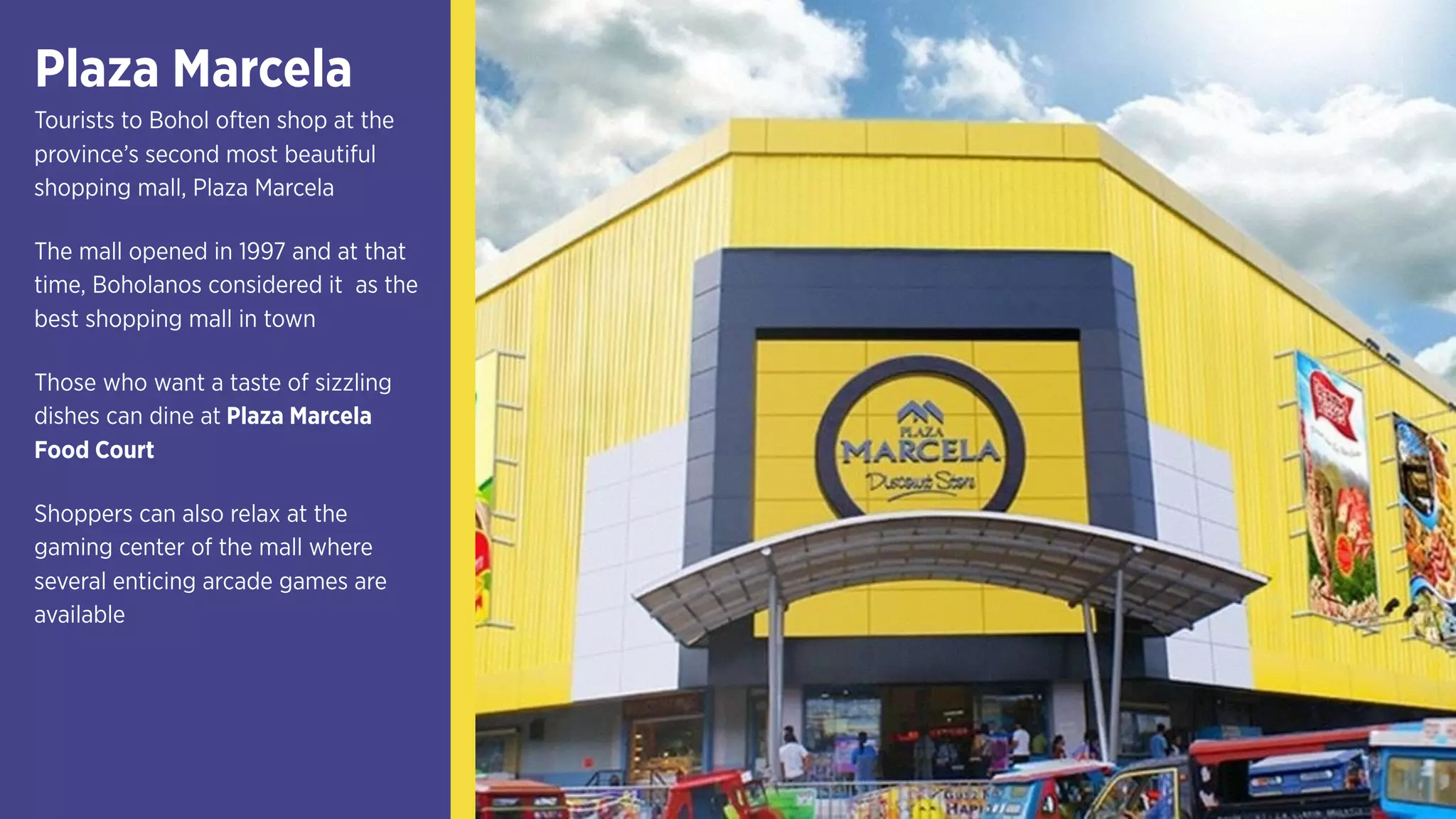 Plaza Marcela
Tourists to Bohol often shop at the
province’s second most beautiful
shopping mall, Plaza Marcela
The mall opened in 1997 and at that
time, Boholanos considered it as the
best shopping mall in town
Those who want a taste of sizzling
dishes can dine at Plaza Marcela
Food Court
Shoppers can also relax at the
gaming center of the mall where
several enticing arcade games are
available
 
