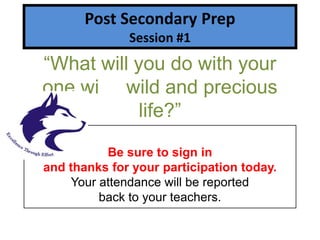 Post Secondary Prep
              Session #1
“What will you do with your
one wi wild and precious
            life?”

           Be sure to sign in
and thanks for your participation today.
     Your attendance will be reported
          back to your teachers.
 