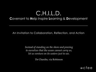 C.H.I.L.D.
Covenant to Help Inspire Learning & Development
____________________________________________________________________________



   An Invitation to Collaboration, Reflection, and Action




               Instead of standing on the shore and proving
                to ourselves that the ocean cannot carry us,
                   let us venture on its waters just to see.

                         De Chardin, via Robinson
 