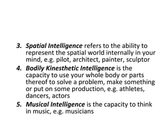 3. Spatial Intelligence refers to the ability to
represent the spatial world internally in your
mind, e.g. pilot, architect, painter, sculptor
4. Bodily Kinesthetic Intelligence is the
capacity to use your whole body or parts
thereof to solve a problem, make something
or put on some production, e.g. athletes,
dancers, actors
5. Musical Intelligence is the capacity to think
in music, e.g. musicians
 