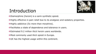 Introduction
Diamorphine (heroin) is a semi synthetic opioid.
Highly effective in pain relief due to its analgesic and sedatory properties.
Highly addictive (5x more than morphine).
Facilitates a state of dependence and tolerance in users.
Estimated 9.2 million illicit heroin users worldwide.
Most commonly used illicit opioid in Europe.
UK has the highest usage within this continent.
 