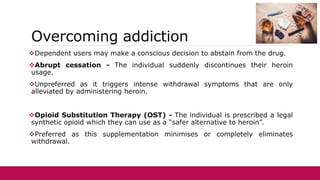 Overcoming addiction
Dependent users may make a conscious decision to abstain from the drug.
Abrupt cessation - The individual suddenly discontinues their heroin
usage.
Unpreferred as it triggers intense withdrawal symptoms that are only
alleviated by administering heroin.
Opioid Substitution Therapy (OST) - The individual is prescribed a legal
synthetic opioid which they can use as a “safer alternative to heroin”.
Preferred as this supplementation minimises or completely eliminates
withdrawal.
 