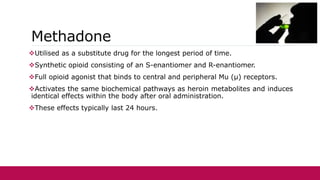 Methadone
Utilised as a substitute drug for the longest period of time.
Synthetic opioid consisting of an S-enantiomer and R-enantiomer.
Full opioid agonist that binds to central and peripheral Mu (μ) receptors.
Activates the same biochemical pathways as heroin metabolites and induces
identical effects within the body after oral administration.
These effects typically last 24 hours.
 