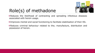 Role(s) of methadone
Reduces the likelihood of contracting and spreading infectious diseases
associated with heroin usage.
Improves mental and social functioning to facilitate stabilisation of their life.
Reduces criminal behaviour related to the; manufacture, distribution and
possession of heroin.
 