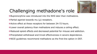 Challenging methadone's role
Buprenorphine was introduced into the NHS later than methadone.
Partial agonist towards mu (μ) receptors.
Active effect at these receptors for between 24-72 hours.
Lower overall potency than methadone and induces a ceiling effect.
Reduced opioid effects and decreased potential for misuse and addiction.
Precipitated withdrawal and trivial effectiveness in severe dependence.
NICE guidelines recommend methadone as the first-line option in OST.
 