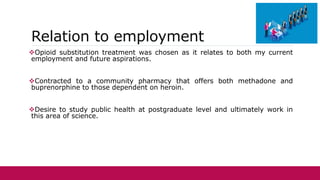Relation to employment
Opioid substitution treatment was chosen as it relates to both my current
employment and future aspirations.
Contracted to a community pharmacy that offers both methadone and
buprenorphine to those dependent on heroin.
Desire to study public health at postgraduate level and ultimately work in
this area of science.
 